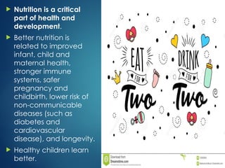 Nutrition is a critical
part of health and
development.
 Better nutrition is
related to improved
infant, child and
maternal health,
stronger immune
systems, safer
pregnancy and
childbirth, lower risk of
non-communicable
diseases (such as
diabetes and
cardiovascular
disease), and longevity.
 Healthy children learn
better.
 