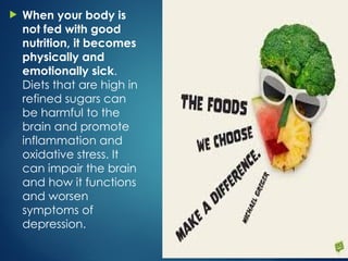  When your body is
not fed with good
nutrition, it becomes
physically and
emotionally sick.
Diets that are high in
refined sugars can
be harmful to the
brain and promote
inflammation and
oxidative stress. It
can impair the brain
and how it functions
and worsen
symptoms of
depression.
 