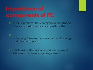 Importance of
components of PE.
 In the short term, the 5 components of physical
fitness can help improve our quality of life.

In the long term, we can support healthy living
and disease control.
 It helps us to stay in shape, reduce the risk of
illness, and increase our energy levels.
 