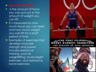  Muscular Strength
 is the amount of force
you can put out or the
amount of weight you
can lift.
 It’s measured by how
much force you can exert
and how much weight
you can lift for a short
period of time.
 Examples of exercises that
develop muscular
strength and power
include resistance
training, such as
weightlifting, bodyweight
exercises, and resistance
band exercises.
 