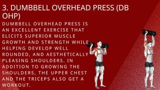 3. DUMBBELL OVERHEAD PRESS (DB
OHP)
D U M B B E L L O V E R H E A D P R E S S I S
A N E X C E L L E N T E X E R C I S E T H AT
E L I C I T S S U P E R I O R M U S C L E
G R O W T H A N D S T R E N G T H W H I L E
H E L P I N G D E V E L O P W E L L
R O U N D E D, A N D A E S T H E T I C A L L Y
P L E A S I N G S H O U L D E R S . I N
A D D I T I O N T O G R O W I N G T H E
S H O U L D E R S , T H E U P P E R C H E S T
A N D T H E T R I C E P S A L S O G E T A
W O R K O U T.
 