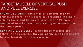 TARGET MUSCLE OF VERTICAL PUSH
AND PULL EXERCISE
F R O N T D E L T O I D S —T h e a n t e r i o r d e l t o i d s a r e t h e
p r i m a r y m o v e r s i n t h i s e x e r c i s e , p r o v i d i n g t h e m a i n
d r i v i n g f o r c e a n d b e i n g a c t i v a t e d o v e r 3 0 % m o r e
c o m p a r e d t o o t h e r v e r t i c a l p r e s s i n g m o v e m e n t s l i k e
t h e b e n c h p r e s s .
R E A R A N D S I D E D E L T S — W h i l e t h e s e m u s c l e s a r e
a c t i v e i n t h e e x e r c i s e , t h e y p r i m a r i l y a c t a s s t a b i l i z e r s
f o r t h e f r o n t d e l t s i n t h e e x e r c i s e .
 