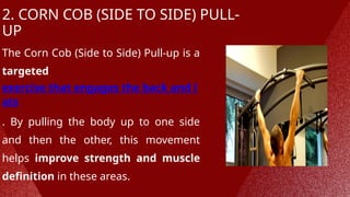 2. CORN COB (SIDE TO SIDE) PULL-
UP
The Corn Cob (Side to Side) Pull-up is a
targeted
exercise that engages the back and l
ats
. By pulling the body up to one side
and then the other, this movement
helps improve strength and muscle
definition in these areas.
 