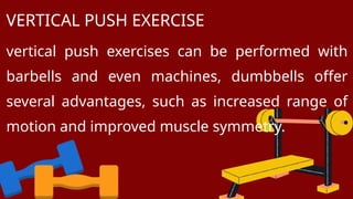 vertical push exercises can be performed with
barbells and even machines, dumbbells offer
several advantages, such as increased range of
motion and improved muscle symmetry.
VERTICAL PUSH EXERCISE
 