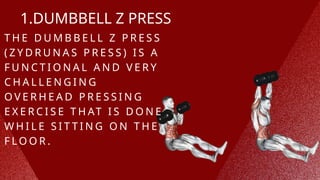 1.DUMBBELL Z PRESS
T H E D U M B B E L L Z P R E S S
( Z Y D R U N A S P R E S S ) I S A
F U N C T I O N A L A N D V E R Y
C H A L L E N G I N G
O V E R H E A D P R E S S I N G
E X E R C I S E T H AT I S D O N E
W H I L E S I T T I N G O N T H E
F L O O R .
 