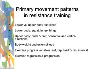 Primary movement patterns
in resistance training
• Lower vs. upper body exercises
• Lower body: squat, lunge, hinge
• Upper body: push & pull; horizontal and vertical
directions
• Body weight and external load
• Exercise program variables: set, rep, load & rest interval
• Exercise regression & progression
 