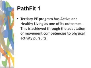 • Tertiary PE program has Active and
Healthy Living as one of its outcomes.
This is achieved through the adaptation
of movement competencies to physical
activity pursuits.
PathFit 1
 