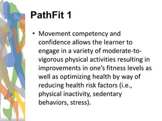 • Movement competency and
confidence allows the learner to
engage in a variety of moderate-to-
vigorous physical activities resulting in
improvements in one’s fitness levels as
well as optimizing health by way of
reducing health risk factors (i.e.,
physical inactivity, sedentary
behaviors, stress).
PathFit 1
 