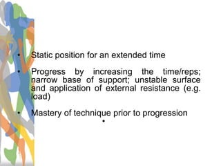 Training Guidelines
• Static position for an extended time
• Progress by increasing the time/reps;
narrow base of support; unstable surface
and application of external resistance (e.g.
load)
• Mastery of technique prior to progression
•
 