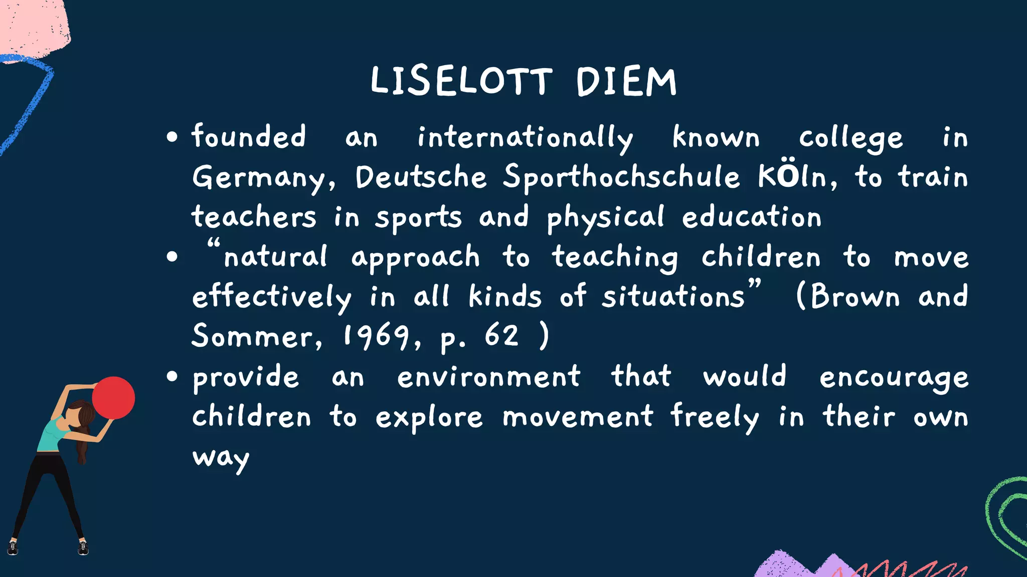 founded an internationally known college in
Germany, Deutsche Sporthochschule Köln, to train
teachers in sports and physical education
“natural approach to teaching children to move
effectively in all kinds of situations” (Brown and
Sommer, 1969, p. 62 )
provide an environment that would encourage
children to explore movement freely in their own
way
LISELOTT DIEM
 