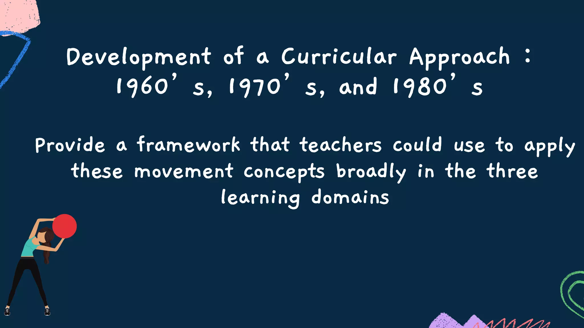 Development of a Curricular Approach :
1960’s, 1970’s, and 1980’s
Provide a framework that teachers could use to apply
these movement concepts broadly in the three
learning domains
 