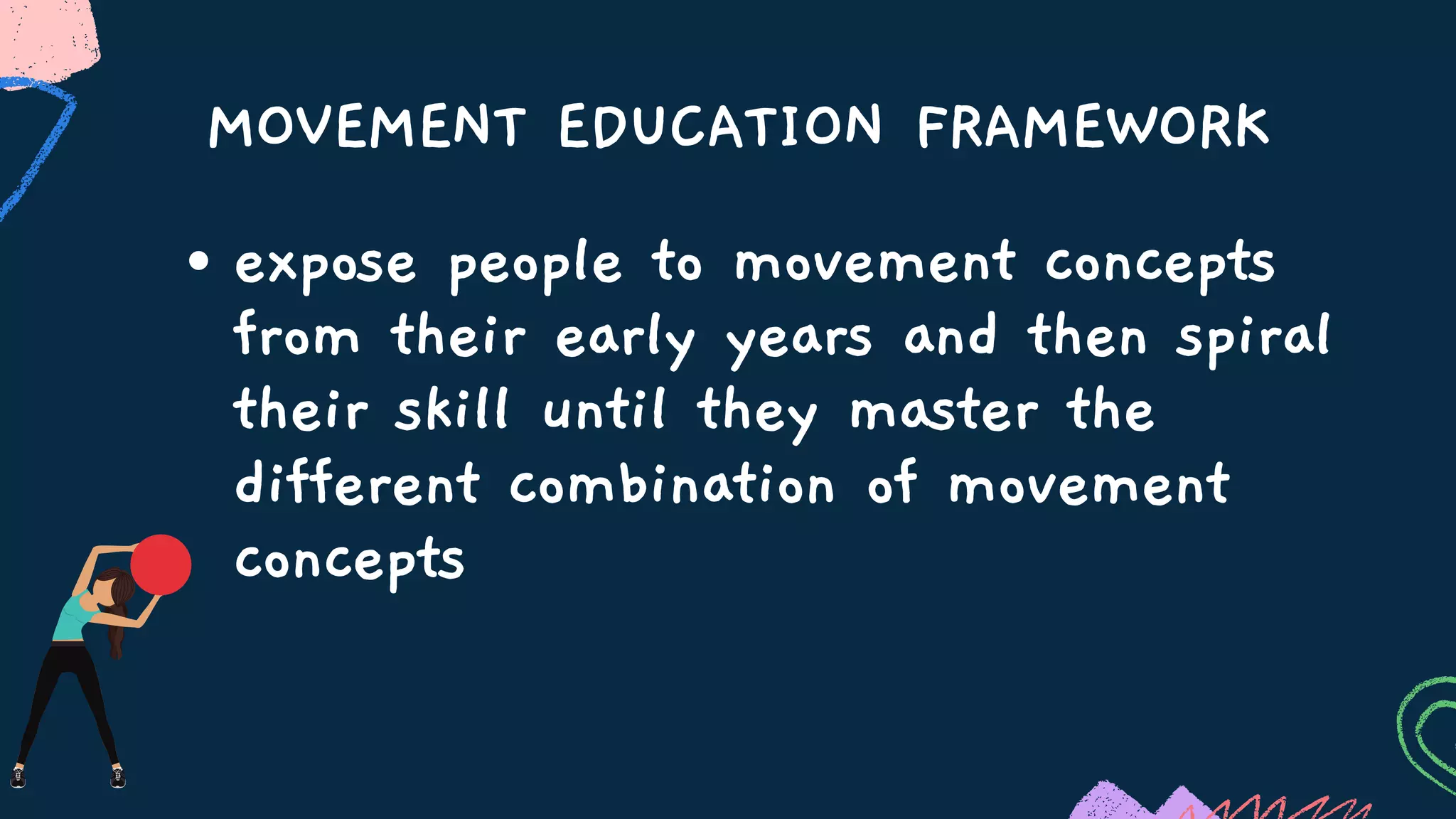 MOVEMENT EDUCATION FRAMEWORK
expose people to movement concepts
from their early years and then spiral
their skill until they master the
different combination of movement
concepts
 