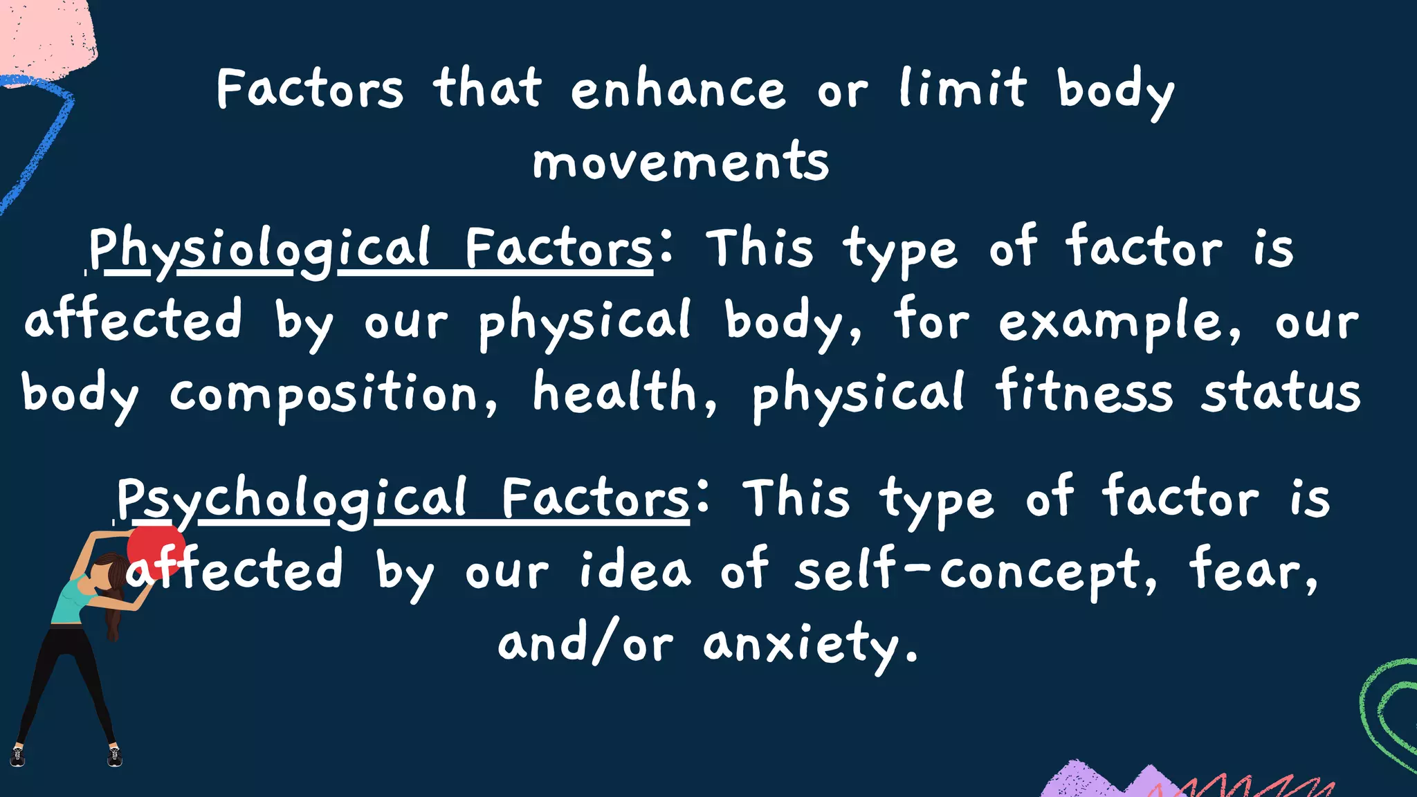 Factors that enhance or limit body
movements
Physiological Factors: This type of factor is
affected by our physical body, for example, our
body composition, health, physical fitness status
Psychological Factors: This type of factor is
affected by our idea of self-concept, fear,
and/or anxiety.
 