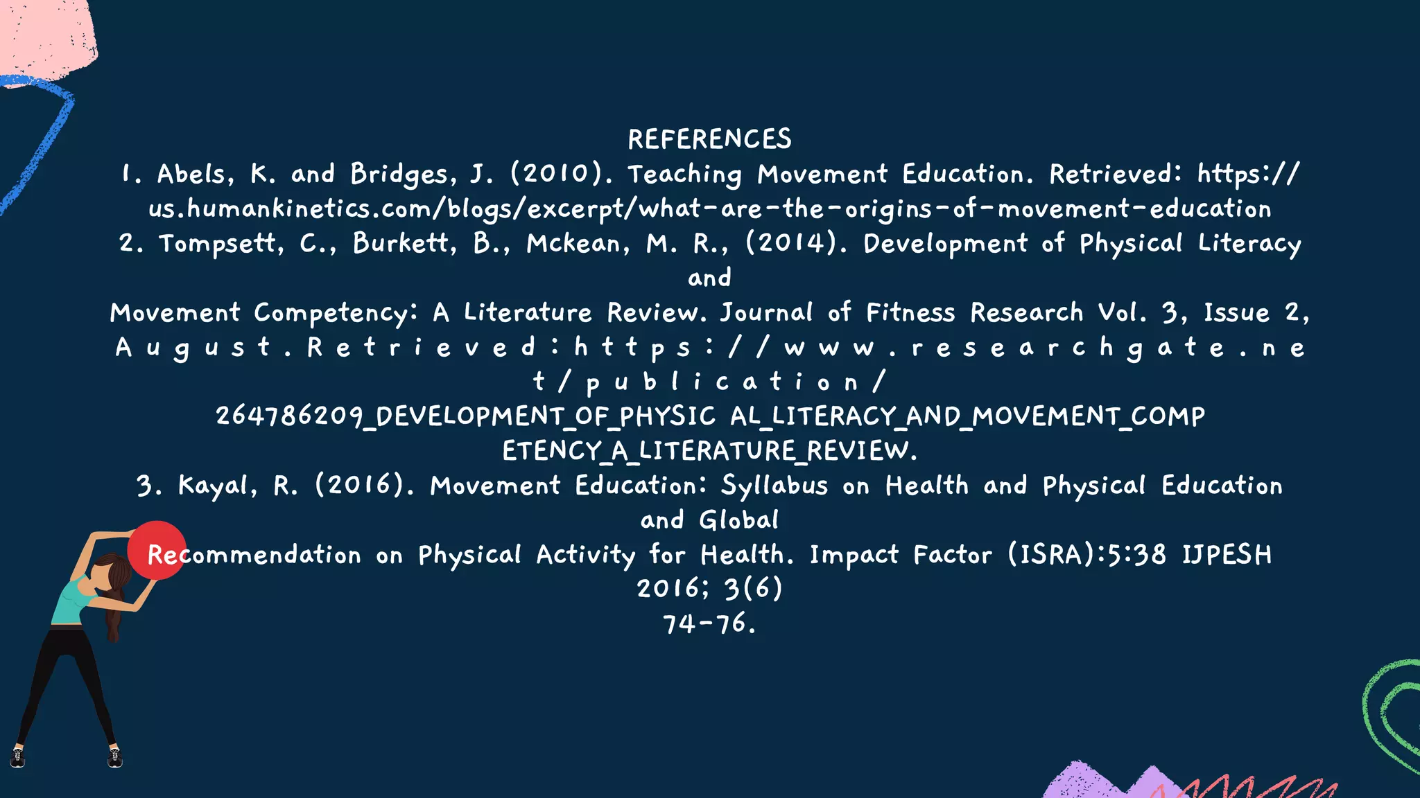 REFERENCES
1. Abels, K. and Bridges, J. (2010). Teaching Movement Education. Retrieved: https://
us.humankinetics.com/blogs/excerpt/what-are-the-origins-of-movement-education
2. Tompsett, C., Burkett, B., Mckean, M. R., (2014). Development of Physical Literacy
and
Movement Competency: A Literature Review. Journal of Fitness Research Vol. 3, Issue 2,
A u g u s t . R e t r i e v e d : h t t p s : / / w w w . r e s e a r c h g a t e . n e
t / p u b l i c a t i o n /
264786209_DEVELOPMENT_OF_PHYSIC AL_LITERACY_AND_MOVEMENT_COMP
ETENCY_A_LITERATURE_REVIEW.
3. Kayal, R. (2016). Movement Education: Syllabus on Health and Physical Education
and Global
Recommendation on Physical Activity for Health. Impact Factor (ISRA):5:38 IJPESH
2016; 3(6)
74-76.
 