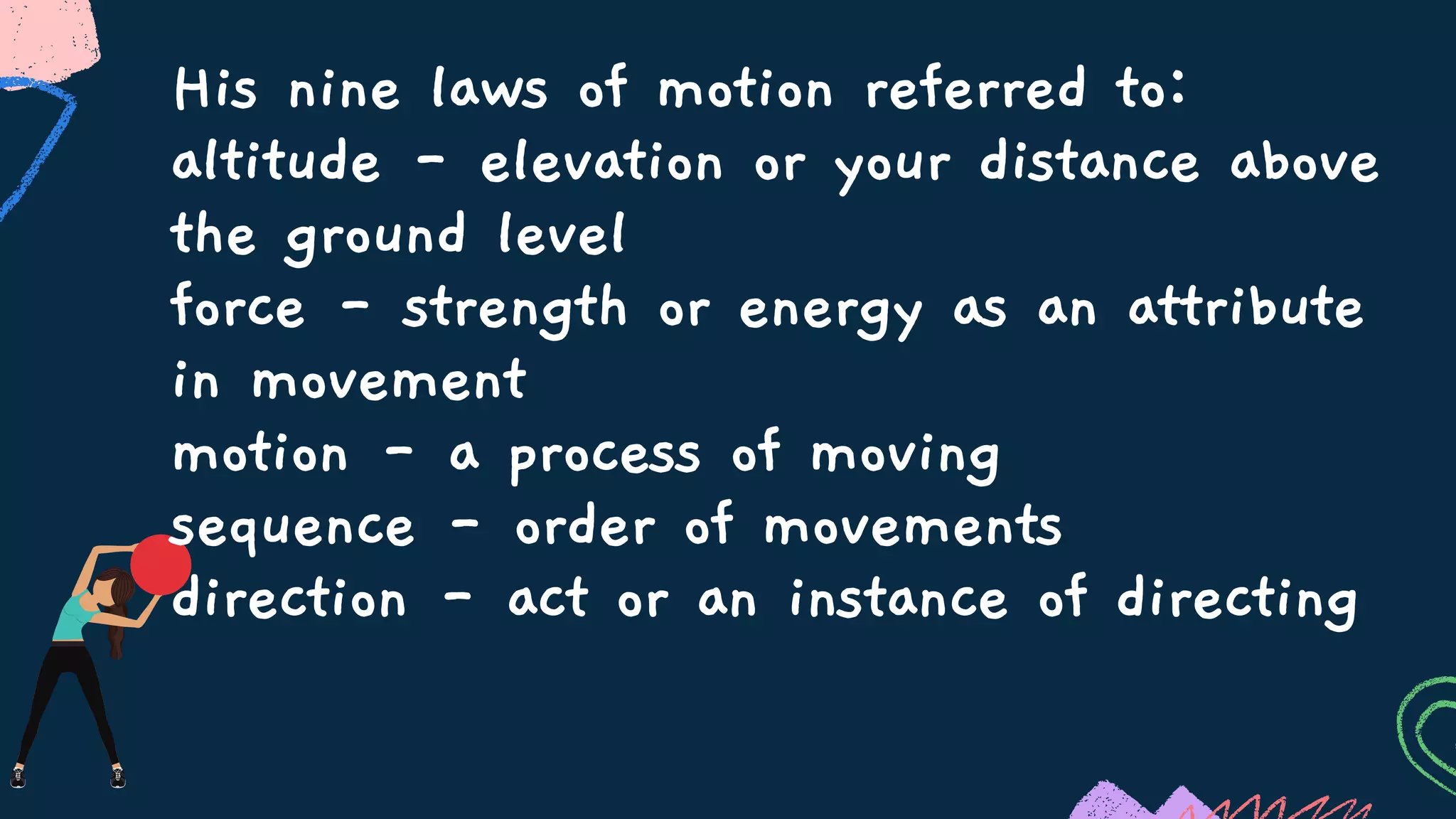His nine laws of motion referred to:
altitude - elevation or your distance above
the ground level
force - strength or energy as an attribute
in movement
motion - a process of moving
sequence - order of movements
direction - act or an instance of directing
 