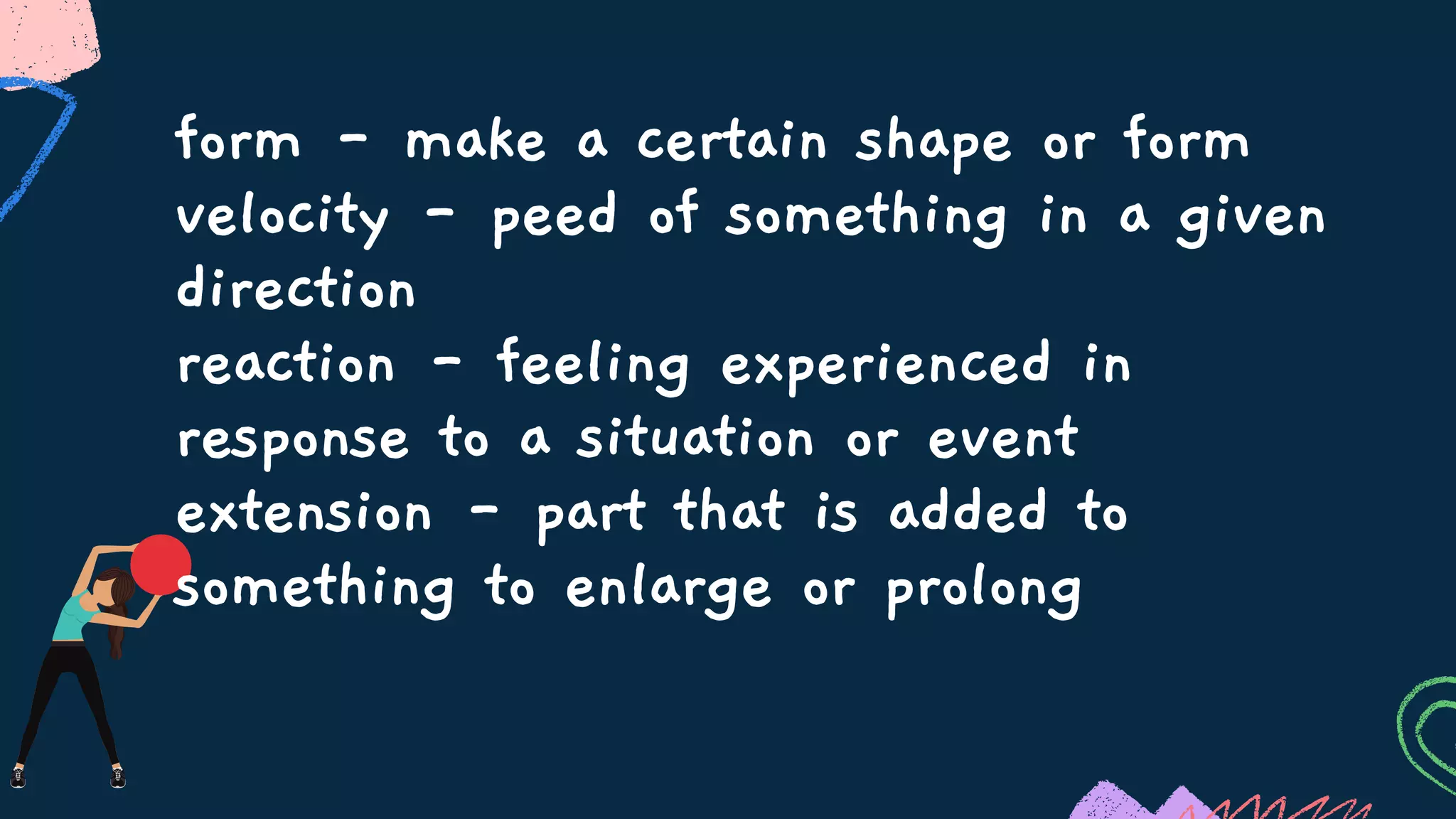 form - make a certain shape or form
velocity - peed of something in a given
direction
reaction - feeling experienced in
response to a situation or event
extension - part that is added to
something to enlarge or prolong
 
