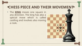 CHESS PIECE AND THEIR MOVEMENT
• The KING moves one square in
any direction. The king has also a
special move which is called
castling and involves also moving
a rook.
 