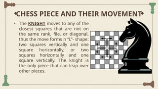 CHESS PIECE AND THEIR MOVEMENT
• The KNIGHT moves to any of the
closest squares that are not on
the same rank, file, or diagonal,
thus the move forms n “L”- shape:
two squares vertically and one
square horizontally, or two
squares horizontally and one
square vertically. The knight is
the only piece that can leap over
other pieces.
 