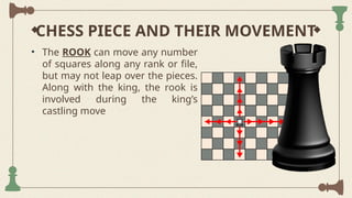 CHESS PIECE AND THEIR MOVEMENT
• The ROOK can move any number
of squares along any rank or file,
but may not leap over the pieces.
Along with the king, the rook is
involved during the king’s
castling move
 