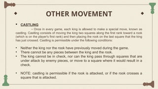 OTHER MOVEMENT
 CASTLING
- Once in every game, each king is allowed to make a special move, known as
castling. Castling consists of moving the king two squares along the first rank toward a rook
(which is on the player's first rank) and then placing the rook on the last square that the king
has just crossed. Castling is permissible under the following conditions:
• Neither the king nor the rook have previously moved during the game.
• There cannot be any pieces between the king and the rook.
• The king cannot be in check, nor can the king pass through squares that are
under attack by enemy pieces, or move to a square where it would result in a
check.
• NOTE: castling is permissible if the rook is attacked, or if the rook crosses a
square that is attacked.
 