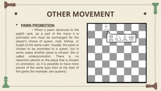 OTHER MOVEMENT
 PAWN PROMOTION
- When a pawn advances to the
eighth rank, as a part of the move it is
promoted and must be exchanged for the
player's choice of queen, rook, bishop, or
knight of the same color. Usually, the pawn is
chosen to be promoted to a queen, but in
some cases another piece is chosen; this is
called underpromotion. There is no
restriction placed on the piece that is chosen
on promotion, so it is possible to have more
pieces of the same type than at the start of
the game (for example, two queens).
 