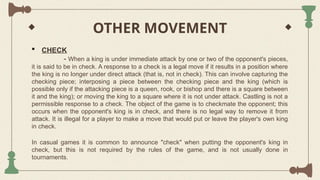 OTHER MOVEMENT
 CHECK
- When a king is under immediate attack by one or two of the opponent's pieces,
it is said to be in check. A response to a check is a legal move if it results in a position where
the king is no longer under direct attack (that is, not in check). This can involve capturing the
checking piece; interposing a piece between the checking piece and the king (which is
possible only if the attacking piece is a queen, rook, or bishop and there is a square between
it and the king); or moving the king to a square where it is not under attack. Castling is not a
permissible response to a check. The object of the game is to checkmate the opponent; this
occurs when the opponent's king is in check, and there is no legal way to remove it from
attack. It is illegal for a player to make a move that would put or leave the player's own king
in check.
In casual games it is common to announce "check" when putting the opponent's king in
check, but this is not required by the rules of the game, and is not usually done in
tournaments.
 