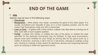 END OF THE GAME
 WIN
Games may be won in the following ways:
• Checkmate
• Resignation – either player may resign, conceding the game to the other player. It is
usually considered poor etiquette to play on in a truly hopeless position, and for this
reason high level games rarely end with a checkmate.
• Loss on time – in games with a time control, a player may also lose by running out of
time, even with a much superior position.
• Forfeit - a player who cheats, or violates the rules of the game, or violates the rules
specified for the particular tournament may be forfeited. In high level tournaments,
players have been forfeited for such things as arriving late for the game (even by a
matter of seconds), receiving a call or text on a cell phone, refusing to undergo a drug
test, refusing to undergo a body search for electronic devices and unsporting behavior
(such as refusing to shake the opponent's hand).
 