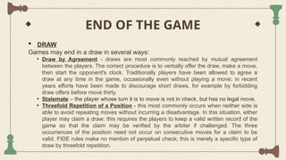 END OF THE GAME
 DRAW
Games may end in a draw in several ways:
• Draw by Agreement - draws are most commonly reached by mutual agreement
between the players. The correct procedure is to verbally offer the draw, make a move,
then start the opponent's clock. Traditionally players have been allowed to agree a
draw at any time in the game, occasionally even without playing a move; in recent
years efforts have been made to discourage short draws, for example by forbidding
draw offers before move thirty.
• Stalemate – the player whose turn it is to move is not in check, but has no legal move.
• Threefold Repetition of a Position - this most commonly occurs when neither side is
able to avoid repeating moves without incurring a disadvantage. In this situation, either
player may claim a draw; this requires the players to keep a valid written record of the
game so that the claim may be verified by the arbiter if challenged. The three
occurrences of the position need not occur on consecutive moves for a claim to be
valid. FIDE rules make no mention of perpetual check; this is merely a specific type of
draw by threefold repetition.
 