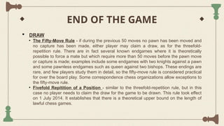 END OF THE GAME
 DRAW
• The Fifty-Move Rule - if during the previous 50 moves no pawn has been moved and
no capture has been made, either player may claim a draw, as for the threefold-
repetition rule. There are in fact several known endgames where it is theoretically
possible to force a mate but which require more than 50 moves before the pawn move
or capture is made; examples include some endgames with two knights against a pawn
and some pawnless endgames such as queen against two bishops. These endings are
rare, and few players study them in detail, so the fifty-move rule is considered practical
for over the board play. Some correspondence chess organizations allow exceptions to
the fifty-move rule.
• Fivefold Repitition of a Position - similar to the threefold-repetition rule, but in this
case no player needs to claim the draw for the game to be drawn. This rule took effect
on 1 July 2014. It establishes that there is a theoretical upper bound on the length of
lawful chess games.
 