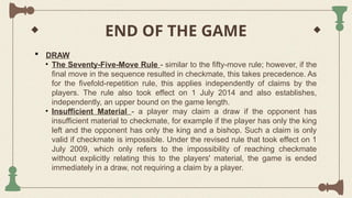 END OF THE GAME
 DRAW
• The Seventy-Five-Move Rule - similar to the fifty-move rule; however, if the
final move in the sequence resulted in checkmate, this takes precedence. As
for the fivefold-repetition rule, this applies independently of claims by the
players. The rule also took effect on 1 July 2014 and also establishes,
independently, an upper bound on the game length.
• Insufficient Material - a player may claim a draw if the opponent has
insufficient material to checkmate, for example if the player has only the king
left and the opponent has only the king and a bishop. Such a claim is only
valid if checkmate is impossible. Under the revised rule that took effect on 1
July 2009, which only refers to the impossibility of reaching checkmate
without explicitly relating this to the players' material, the game is ended
immediately in a draw, not requiring a claim by a player.
 