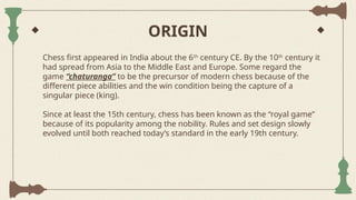 ORIGIN
Chess first appeared in India about the 6th
century CE. By the 10th
century it
had spread from Asia to the Middle East and Europe. Some regard the
game “chaturanga” to be the precursor of modern chess because of the
different piece abilities and the win condition being the capture of a
singular piece (king).
Since at least the 15th century, chess has been known as the “royal game”
because of its popularity among the nobility. Rules and set design slowly
evolved until both reached today’s standard in the early 19th century.
 
