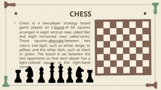 CHESS
• Chess is a two-player strategy board
game played on a board of 64 squares
arranged in eight vertical rows called files
and eight horizontal rows called ranks.
These squares alternate between two
colors: one light, such as white, beige, or
yellow; and the other dark, such as black
or green. The board is set between the
two opponents so that each player has a
light-colored square in the right-hand
corner.
 