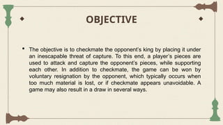 OBJECTIVE
 The objective is to checkmate the opponent’s king by placing it under
an inescapable threat of capture. To this end, a player’s pieces are
used to attack and capture the opponent’s pieces, while supporting
each other. In addition to checkmate, the game can be won by
voluntary resignation by the opponent, which typically occurs when
too much material is lost, or if checkmate appears unavoidable. A
game may also result in a draw in several ways.
 