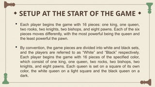 SETUP AT THE START OF THE GAME
 Each player begins the game with 16 pieces: one king, one queen,
two rooks, two knights, two bishops, and eight pawns. Each of the six
pieces moves differently, with the most powerful being the queen and
the least powerful the pawn.
 By convention, the game pieces are divided into white and black sets,
and the players are referred to as “White” and “Black” respectively.
Each player begins the game with 16 pieces of the specified color,
which consist of one king, one queen, two rocks, two bishops, two
knights, and eight pawns. Each queen is set on a square of its own
color, the white queen on a light square and the black queen on a
dark.
 