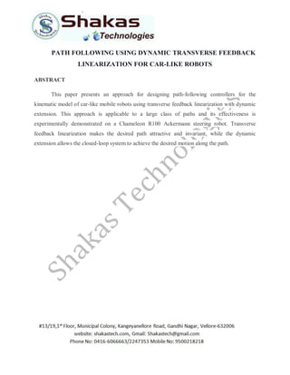 PATH FOLLOWING USING DYNAMIC TRANSVERSE FEEDBACK
LINEARIZATION FOR CAR-LIKE ROBOTS
ABSTRACT
This paper presents an approach for designing path-following controllers for the
kinematic model of car-like mobile robots using transverse feedback linearization with dynamic
extension. This approach is applicable to a large class of paths and its effectiveness is
experimentally demonstrated on a Chameleon R100 Ackermann steering robot. Transverse
feedback linearization makes the desired path attractive and invariant, while the dynamic
extension allows the closed-loop system to achieve the desired motion along the path.
 