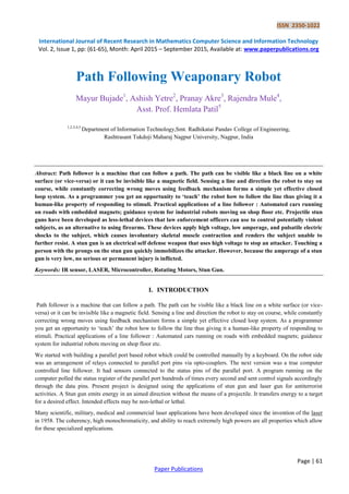 ISSN 2350-1022
International Journal of Recent Research in Mathematics Computer Science and Information Technology
Vol. 2, Issue 1, pp: (61-65), Month: April 2015 – September 2015, Available at: www.paperpublications.org
Page | 61
Paper Publications
Path Following Weaponary Robot
Mayur Bujade1
, Ashish Yetre2
, Pranay Akre3
, Rajendra Mule4
,
Asst. Prof. Hemlata Patil5
1,2,3,4,5
Department of Information Technology,Smt. Radhikatai Pandav College of Engineering,
Rashtrasant Tukdoji Maharaj Nagpur University, Nagpur, India
Abstract: Path follower is a machine that can follow a path. The path can be visible like a black line on a white
surface (or vice-versa) or it can be invisible like a magnetic field. Sensing a line and direction the robot to stay on
course, while constantly correcting wrong moves using feedback mechanism forms a simple yet effective closed
loop system. As a programmer you get an opportunity to ‘teach’ the robot how to follow the line thus giving it a
human-like property of responding to stimuli. Practical applications of a line follower : Automated cars running
on roads with embedded magnets; guidance system for industrial robots moving on shop floor etc. Projectile stun
guns have been developed as less-lethal devices that law enforcement officers can use to control potentially violent
subjects, as an alternative to using firearms. These devices apply high voltage, low amperage, and pulsatile electric
shocks to the subject, which causes involuntary skeletal muscle contraction and renders the subject unable to
further resist. A stun gun is an electrical self defense weapon that uses high voltage to stop an attacker. Touching a
person with the prongs on the stun gun quickly immobilizes the attacker. However, because the amperage of a stun
gun is very low, no serious or permanent injury is inflicted.
Keywords: IR sensor, LASER, Microcontroller, Rotating Motors, Stun Gun.
I. INTRODUCTION
Path follower is a machine that can follow a path. The path can be visible like a black line on a white surface (or vice-
versa) or it can be invisible like a magnetic field. Sensing a line and direction the robot to stay on course, while constantly
correcting wrong moves using feedback mechanism forms a simple yet effective closed loop system. As a programmer
you get an opportunity to „teach‟ the robot how to follow the line thus giving it a human-like property of responding to
stimuli. Practical applications of a line follower : Automated cars running on roads with embedded magnets; guidance
system for industrial robots moving on shop floor etc.
We started with building a parallel port based robot which could be controlled manually by a keyboard. On the robot side
was an arrangement of relays connected to parallel port pins via opto-couplers. The next version was a true computer
controlled line follower. It had sensors connected to the status pins of the parallel port. A program running on the
computer polled the status register of the parallel port hundreds of times every second and sent control signals accordingly
through the data pins. Present project is designed using the applications of stun gun and laser gun for antiterrorist
activities. A Stun gun emits energy in an aimed direction without the means of a projectile. It transfers energy to a target
for a desired effect. Intended effects may be non-lethal or lethal.
Many scientific, military, medical and commercial laser applications have been developed since the invention of the laser
in 1958. The coherency, high monochromaticity, and ability to reach extremely high powers are all properties which allow
for these specialized applications.
 