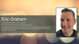 © AKAMAI - EDGE 2017
Eric Graham
Joined Akamai in 2008, home is Chicago
Sr. Product Line Director for Cloud Security Solutions
I have had the opportunity to be a member of both our product and consulting teams.
Over the years, that has allowed me to do many consulting engagements for web
operators big and small.
@egraham05 - https://www.linkedin.com/in/egraham05/
 