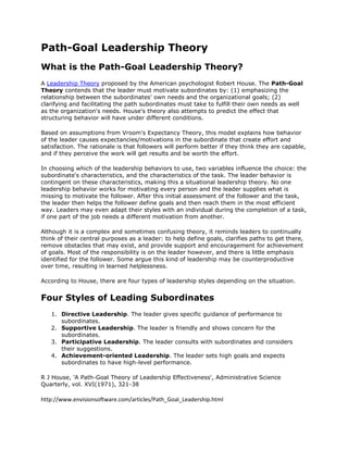 Path-Goal Leadership Theory<br />What is the Path-Goal Leadership Theory?<br />A Leadership Theory proposed by the American psychologist Robert House. The Path-Goal Theory contends that the leader must motivate subordinates by: (1) emphasizing the relationship between the subordinates' own needs and the organizational goals; (2) clarifying and facilitating the path subordinates must take to fulfill their own needs as well as the organization's needs. House's theory also attempts to predict the effect that structuring behavior will have under different conditions.<br />Based on assumptions from Vroom's Expectancy Theory, this model explains how behavior of the leader causes expectancies/motivations in the subordinate that create effort and satisfaction. The rationale is that followers will perform better if they think they are capable, and if they perceive the work will get results and be worth the effort.<br />In choosing which of the leadership behaviors to use, two variables influence the choice: the subordinate's characteristics, and the characteristics of the task. The leader behavior is contingent on these characteristics, making this a situational leadership theory. No one leadership behavior works for motivating every person and the leader supplies what is missing to motivate the follower. After this initial assessment of the follower and the task, the leader then helps the follower define goals and then reach them in the most efficient way. Leaders may even adapt their styles with an individual during the completion of a task, if one part of the job needs a different motivation from another.<br />Although it is a complex and sometimes confusing theory, it reminds leaders to continually think of their central purposes as a leader: to help define goals, clarifies paths to get there, remove obstacles that may exist, and provide support and encouragement for achievement of goals. Most of the responsibility is on the leader however, and there is little emphasis identified for the follower. Some argue this kind of leadership may be counterproductive over time, resulting in learned helplessness.<br />According to House, there are four types of leadership styles depending on the situation.<br />Four Styles of Leading Subordinates<br />Directive Leadership. The leader gives specific guidance of performance to subordinates. <br />Supportive Leadership. The leader is friendly and shows concern for the subordinates. <br />Participative Leadership. The leader consults with subordinates and considers their suggestions. <br />Achievement-oriented Leadership. The leader sets high goals and expects subordinates to have high-level performance. <br />R J House, 'A Path-Goal Theory of Leadership Effectiveness', Administrative Science Quarterly, vol. XVI(1971), 321-38 <br />http://www.envisionsoftware.com/articles/Path_Goal_Leadership.html<br />