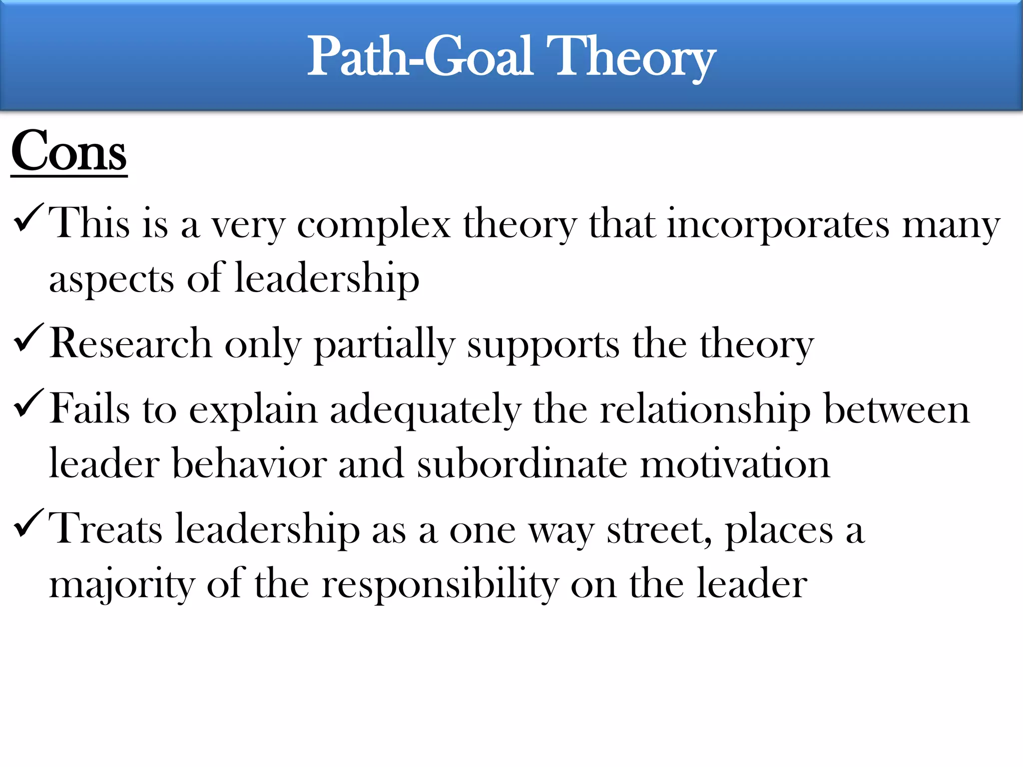 Path-Goal Theory
Cons
This is a very complex theory that incorporates many
 aspects of leadership
Research only partially supports the theory
Fails to explain adequately the relationship between
 leader behavior and subordinate motivation
Treats leadership as a one way street, places a
 majority of the responsibility on the leader
 