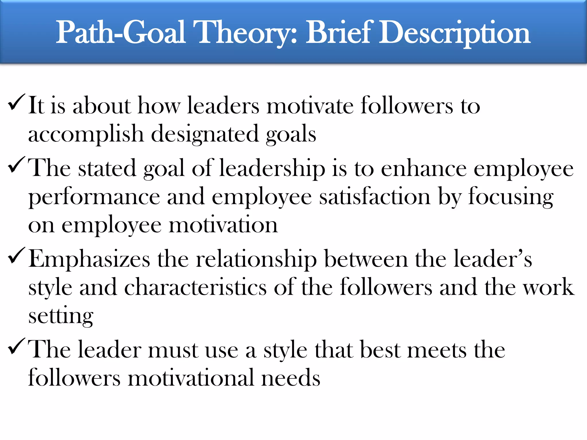 Path-Goal Theory: Brief Description

It is about how leaders motivate followers to
 accomplish designated goals
The stated goal of leadership is to enhance employee
 performance and employee satisfaction by focusing
 on employee motivation
Emphasizes the relationship between the leader’s
 style and characteristics of the followers and the work
 setting
The leader must use a style that best meets the
 followers motivational needs
 