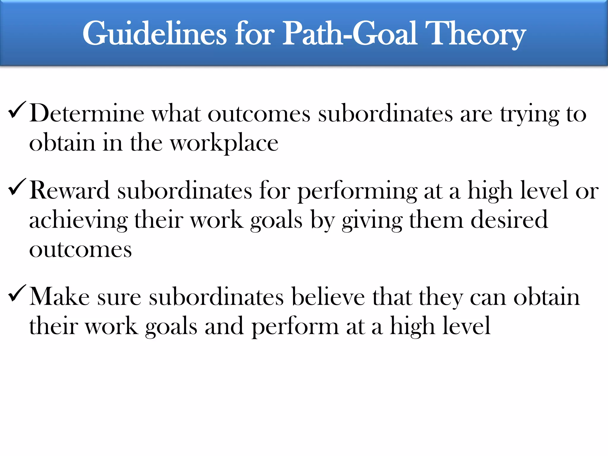 Guidelines for Path-Goal Theory

Determine what outcomes subordinates are trying to
 obtain in the workplace
Reward subordinates for performing at a high level or
 achieving their work goals by giving them desired
 outcomes
Make sure subordinates believe that they can obtain
 their work goals and perform at a high level
 