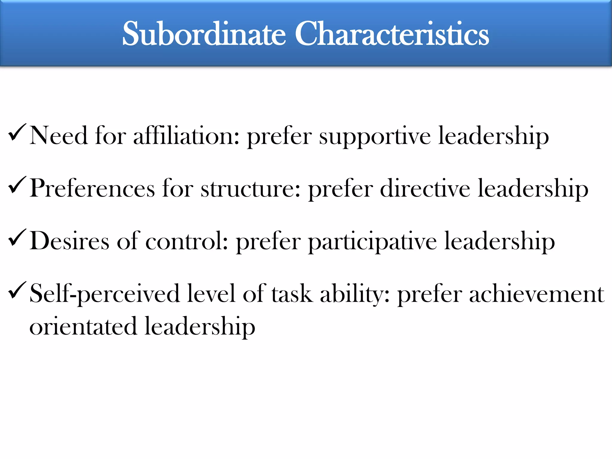 Subordinate Characteristics

Need for affiliation: prefer supportive leadership
Preferences for structure: prefer directive leadership
Desires of control: prefer participative leadership
Self-perceived level of task ability: prefer achievement
 orientated leadership
 