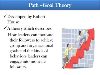 Path –Goal Theory

Developed by Robert
 House
A theory which describes:
 How leaders can motivate
  their followers to achieve
  group and organizational
  goals and the kinds of
  behaviors leaders can
  engage into motivate
  followers.
 