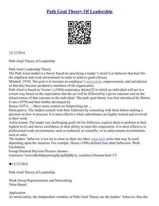 Path Goal Theory Of Leadership
12/12/2014
Path–Goal Theory of Leadership
Path–Goal Leadership Theory
The Path–Goal model is a theory based on specifying a leader 's style[1] or behavior that best fits
the employee and work environment in order to achieve goals (House,
Mitchell, 1974). The goal is to increase an employee 's motivation, empowerment, and satisfaction
so that they become productive members of the organization.
Path–Goal is based on Vroom 's (1964) expectancy theory[2] in which an individual will act in a
certain way based on the expectation that the act will be followed by a given outcome and on the
attractiveness of that outcome to the individual. The path–goal theory was first introduced by Martin
Evans (1970) and then further developed by
House (1971). ... Show more content on Helpwriting.net ...
Participative: The leaders consult with their followers by consulting with them before making a
decision on how to proceed. It is most effective when subordinates are highly trained and involved
in their work.
Achievement: The leader sets challenging goals for his followers, expects them to perform at their
highest level, and shows confidence in their ability to meet this expectation. It is most effective in
professional work environments, such as technical, or scientific; or in achievement environments,
such as sales.
The leaders ' behavior is not set in stone as there are other leadership styles that may be used
depending upon the situation. For example, House (1996) defined four other behaviors: Work
Facilitation
Group Oriented Decision Process chrome–
extension://iooicodkiihhpojmmeghjclgihfjdjhj/in_isolation/reformat.html 3/5
12/12/2014
Path–Goal Theory of Leadership
Work Group Representation and Networking
Value Based
Application
As noted earlier, the independent variables of Path–Goal Theory are the leaders ' behavior, thus the
 