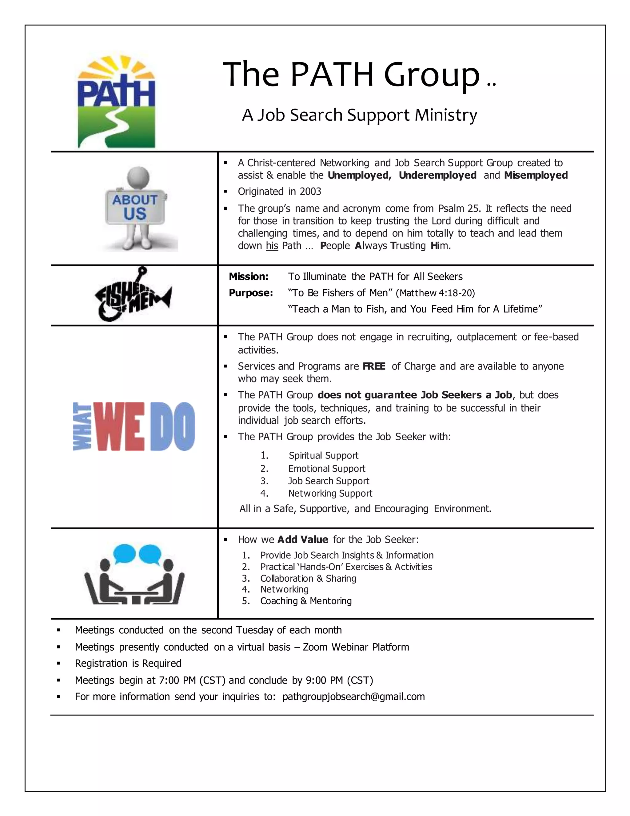  A Christ-centered Networking and Job Search Support Group created to
assist & enable the Unemployed, Underemployed and Misemployed
 Originated in 2003
 The group’s name and acronym come from Psalm 25. It reflects the need
for those in transition to keep trusting the Lord during difficult and
challenging times, and to depend on him totally to teach and lead them
down his Path … People Always Trusting Him.
Mission: To Illuminate the PATH for All Seekers
Purpose: “To Be Fishers of Men” (Matthew 4:18-20)
“Teach a Man to Fish, and You Feed Him for A Lifetime”
 The PATH Group does not engage in recruiting, outplacement or fee-based
activities.
 Services and Programs are FREE of Charge and are available to anyone
who may seek them.
 The PATH Group does not guarantee Job Seekers a Job, but does
provide the tools, techniques, and training to be successful in their
individual job search efforts.
 The PATH Group provides the Job Seeker with:
1. Spiritual Support
2. Emotional Support
3. Job Search Support
4. Networking Support
All in a Safe, Supportive, and Encouraging Environment.
 How we Add Value for the Job Seeker:
1. Provide Job Search Insights & Information
2. Practical ‘Hands-On’ Exercises & Activities
3. Collaboration & Sharing
4. Networking
5. Coaching & Mentoring
 Meetings conducted on the second Tuesday of each month
 Meetings presently conducted on a virtual basis – Zoom Webinar Platform
 Registration is Required
 Meetings begin at 7:00 PM (CST) and conclude by 9:00 PM (CST)
 For more information send your inquiries to: pathgroupjobsearch@gmail.com
The PATH Group..
A Job Search Support Ministry
 