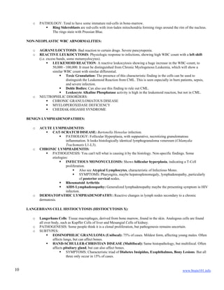 www.brain101.info10
o PATHOLOGY: Tend to have some immature red-cells in bone-marrow.
 Ring Sideroblasts are red-cells with iron-laden mitochondria forming rings around the rim of the nucleus.
The rings stain with Prussian Blue.
NON-NEOPLASTIC WBC ABNORMALITIES:
o AGRANULOCYTOSIS: Bad reaction to certain drugs. Severe pancytopenia.
o REACTIVE LEUKOCYTOSIS: Physiologic response to infections, showing high WBC count with a left shift
(i.e. excess bands, some metamyelocytes).
 LEUKEMOID REACTION: A reactive leukocytosis showing a huge increase in the WBC-count, to
50,000 - 100,000. It must be distinguished from Chronic Myelogenous Leukemia, which will show a
similar WBC count with similar differential.
 Toxic Granulation: The presence of this characteristic finding in the cells can be used to
distinguish the Leukemoid Reaction from CML. This is seen especially in burn patients, sepsis,
and severe infection.
 Dohle Bodies: Can also use this finding to rule out CML.
 Leukocyte Alkaline Phosphatase activity is high in the leukemoid reaction, but not in CML.
o NEUTROPHILIC DISORDERS:
 CHRONIC GRANULOMATOUS DISEASE
 MYELOPEROXIDASE DEFICIENCY
 CHEDIAK-HIGASHI SYNDROME
BENIGN LYMPHADENOPATHIES:
o ACUTE LYMPHADENITIS:
 CAT-SCRATCH DISEASE: Bartonella Henselae infection.
 PATHOLOGY: Follicular Hyperplasia, with suppurative, necrotizing granulomatous
inflammation. It looks histologically identical lymphogranuloma venereum (Chlamydia
Trachomatis L1-L3).
o CHRONIC LYMPHADENITIS:
 PATHOGENESIS: You can't tell what is causing it by the histology. Non-specific findings. Some
etiologies:
 INFECTIOUS MONONUCLEOSIS: Shows follicular hyperplasia, indicating a T-Cell
proliferation.
 Also see Atypical Lymphocytes, characteristic of Infectious Mono.
 SYMPTOMS: Pharyngitis, maybe hepatosplenomegaly, lymphadenopathy, particularly
of posterior cervical nodes.
 Rheumatoid Arthritis
 AIDS Lymphadenopathy: Generalized lymphadenopathy maybe the presenting symptom in HIV
infection.
o DERMATOPATHIC LYMPHADENOPATHY: Reactive changes in lymph nodes secondary to a chronic
dermatosis.
LANGERHANS CELL HISTIOCYTOSIS (HISTIOCYTOSIS X):
o Langerhans Cells: Tissue macrophages, derived from bone marrow, found in the skin. Analogous cells are found
all over body, such as Kupffer Cells of liver and Mesangial Cells of kidney.
o PATHOGENESIS: Some people think it is a clonal proliferation, but pathogenesis remains uncertain.
o SUBTYPES:
 EOSINOPHILIC GRANULOMA (Unifocal): 75% of cases. Mildest form, affecting young males. Often
affects lungs, but can affect bones.
 HAND-SCHULLER-CHRISTIAN DISEASE (Multifocal): Same histopathology, but multifocal. Often
affects pituitary gland, but can also affect bones.
 SYMPTOMS: Characteristic triad of Diabetes Insipidus, Exophthalmos, Bony Lesions. But all
three only occur in 15% of cases.
 