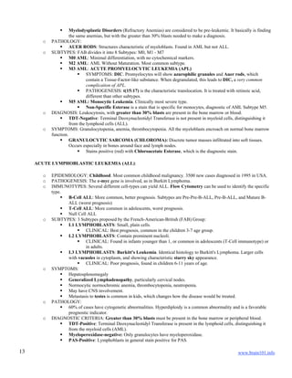 www.brain101.info13
 Myelodysplastic Disorders (Refractory Anemias) are considered to be pre-leukemic. It basically is finding
the same anemias, but with the greater than 30% blasts needed to make a diagnosis.
o PATHOLOGY:
 AUER RODS: Structures characteristic of myeloblasts. Found in AML but not ALL.
o SUBTYPES: FAB divides it into 8 Subtypes: M0, M1 - M7
 M0 AML: Minimal differentiation, with no cytochemical markers.
 M2 AML: AML Without Maturation. Most common subtype.
 M3 AML: ACUTE PROMYELOCYTIC LEUKEMIA (APL)
 SYMPTOMS: DIC. Promyelocytes will show azurophilic granules and Auer rods, which
contain a Tissue-Factor-like substance. When degranulated, this leads to DIC, a very common
complication of APL.
 PATHOGENESIS: t(15:17) is the characteristic translocation. It is treated with retinoic acid,
different than other subtypes.
 M5 AML: Monocytic Leukemia. Clinically most severe type.
 Non-Specific Esterase is a stain that is specific for monocytes, diagnostic of AML Subtype M5.
o DIAGNOSIS: Leukocytosis, with greater than 30% blasts are present in the bone marrow or blood.
 TDT-Negative: Terminal Deoxynucleotidyl Transferase is not present in myeloid cells, distinguishing it
from the lymphoid cells (ALL).
o SYMPTOMS: Granulocytopenia, anemia, thrombocytopenia. All the myeloblasts encroach on normal bone marrow
function.
 GRANULOCYTIC SARCOMA (CHLOROMA): Discrete tumor masses infiltrated into soft tissues.
Occurs especially in bones around face and lymph nodes.
 Stains positive (red) with Chloroacetate Esterase, which is the diagnostic stain.
ACUTE LYMPHOBLASTIC LEUKEMIA (ALL):
o EPIDEMIOLOGY: Childhood. Most common childhood malignancy. 3500 new cases diagnosed in 1995 in USA.
o PATHOGENESIS: The c-myc gene is involved, as in Burkitt Lymphoma.
o IMMUNOTYPES: Several different cell-types can yield ALL. Flow Cytometry can be used to identify the specific
type.
 B-Cell ALL: More common, better prognosis. Subtypes are Pre-Pre-B-ALL, Pre-B-ALL, and Mature B-
ALL (worst prognosis)
 T-Cell ALL: More common in adolescents, worst prognosis.
 Null Cell ALL
o SUBTYPES: 3 Subtypes proposed by the French-American-British (FAB) Group:
 L1 LYMPHOBLASTS: Small, plain cells.
 CLINICAL: Best prognosis, common in the children 3-7 age group.
 L2 LYMPHOBLASTS: Contain prominent nucleoli.
 CLINICAL: Found in infants younger than 1, or common in adolescents (T-Cell immunotype) or
in adults.
 L3 LYMPHOBLASTS: Burkitt's Leukemia. Identical histology to Burkitt's Lymphoma. Larger cells
with vacuoles in cytoplasm, and showing characteristic starry sky appearance.
 CLINICAL: Poor prognosis, found in children 6-11 years of age.
o SYMPTOMS:
 Hepatosplenomegaly
 Generalized Lymphadenopathy, particularly cervical nodes.
 Normocytic normochromic anemia, thrombocytopenia, neutropenia.
 May have CNS involvement.
 Metastasis to testes is common in kids, which changes how the disease would be treated.
o PATHOLOGY:
 60% of cases have cytogenetic abnormalities. Hyperdiploidy is a common abnormality and is a favorable
prognostic indicator.
o DIAGNOSTIC CRITERIA: Greater than 30% blasts must be present in the bone marrow or peripheral blood.
 TDT-Positive: Terminal Deoxynucleotidyl Transferase is present in the lymphoid cells, distinguishing it
from the myeloid cells (AML).
 Myeloperoxidase-negative: Only granulocytes have myeloperoxidase.
 PAS-Positive: Lymphoblasts in general stain positive for PAS.
 