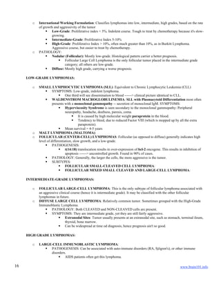www.brain101.info16
o International Working Formulation: Classifies lymphomas into low, intermediate, high grades, based on the rate
of growth and aggressivity of the tumor
 Low-Grade: Proliferative index < 5%. Indolent course. Tough to treat by chemotherapy because it's slow-
growing.
 Intermediate-Grade: Proliferative Index 5-10%
 High-Grade: Proliferative Index > 10%, often much greater than 10%, as in Burkitt Lymphoma.
Aggressive course, but easier to treat by chemotherapy.
o PATHOLOGY:
 Nodular (Follicular): Mostly low-grade. Histological pattern carrier a better prognosis.
 Follicular Large Cell Lymphoma is the only follicular tumor placed in the intermediate grade
category; all others are low-grade.
 Diffuse: Mostly high grade, carrying a worse prognosis.
LOW-GRADE LYMPHOMAS:
o SMALL LYMPHOCYTIC LYMPHOMA (SLL): Equivalent to Chronic Lymphocytic Leukemia (CLL)
 SYMPTOMS: Low-grade, indolent lymphoma.
 One third will see dissemination to blood ------> clinical picture identical to CLL.
 WALDENSTROM MACROGLOBULINEMIA: SLL with Plasmacytoid Differentiation most often
presents with a monoclonal gammopathy -- secretion of monoclonal IgM. SYMPTOMS:
 Hyperviscosity Syndrome is seen secondary to the monoclonal gammopathy: Peripheral
neuropathy, headache, deafness, paresis, coma.
 It is caused by high molecular weight paraprotein in the blood.
 Tendency to bleed, due to reduced Factor VIII (which is mopped up by all the extra
paraprotein).
 Mean survival = 4-5 years
o MALT LYMPHOMA (MALTOMA):
o FOLLICULAR (CENTER-CELL) LYMPHOMAS: Follicular (as opposed to diffuse) generally indicates high
level of differentiation, slow growth, and a low-grade.
 PATHOGENESIS:
 t(14:18) translocation results in over-expression of bcl-2 oncogene. This results in inhibition of
apoptosis ------> uncontrolled growth. Found in 90% of cases.
 PATHOLOGY: Generally, the larger the cells, the more aggressive is the tumor.
 SUBTYPES:
 FOLLICULAR SMALL-CLEAVED CELL LYMPHOMA:
 FOLLICULAR MIXED SMALL CLEAVED AND LARGE-CELL LYMPHOMA:
INTERMEDIATE-GRADE LYMPHOMAS:
o FOLLICULAR LARGE-CELL LYMPHOMA: This is the only subtype of follicular lymphoma associated with
an aggressive clinical course (hence it is intermediate grade). It may be classified with the other follicular
lymphomas in future.
o DIFFUSE LARGE CELL LYMPHOMA: Relatively common tumor. Sometimes grouped with the High-Grade
Immunoblastic Lymphoma.
 PATHOLOGY: Both CLEAVED and NON-CLEAVED cells are present.
 SYMPTOMS: They are intermediate grade, yet they are still fairly aggressive.
 Extranodal Sites: Tumor usually presents at an extranodal site, such as stomach, terminal ileum,
thyroid, bone marrow.
 Can be widespread at time od diagnosis, hence prognosis ain't so good.
HIGH GRADE LYMPHOMAS:
o LARGE-CELL IMMUNOBLASTIC LYMPHOMA:
 PATHOGENESIS: Can be associated with auto-immune disorders (RA, Sjögren's), or other immune
disorders.
 AIDS patients often get this lymphoma.
 