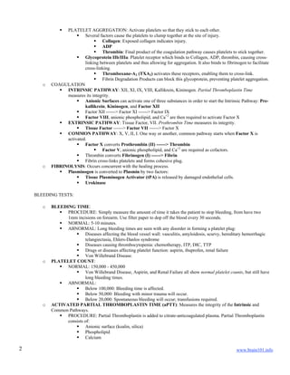 www.brain101.info2
 PLATELET AGGREGATION: Activate platelets so that they stick to each other.
 Several factors cause the platelets to clump together at the site of injury.
 Collagen: Exposed collagen indicates injury.
 ADP
 Thrombin: Final product of the coagulation pathway causes platelets to stick together.
 Glycoprotein IIb/IIIa: Platelet receptor which binds to Collagen, ADP, thrombin, causing cross-
linking between platelets and thus allowing for aggregation. It also binds to fibrinogen to facilitate
cross-linking.
 Thromboxane-A2 (TXA2) activates these receptors, enabling them to cross-link.
 Fibrin Degradation Products can block this glycoprotein, preventing platelet aggregation.
o COAGULATION
 INTRINSIC PATHWAY: XII, XI, IX, VIII, Kallikrein, Kininogen. Partial Thromboplastin Time
measures its integrity.
 Anionic Surfaces can activate one of three substances in order to start the Intrinsic Pathway: Pre-
kallikrein, Kininogen, and Factor XII
 Factor XII ------> Factor XI ------> Factor IX
 Factor VIII, anionic phospholipid, and Ca+2
are then required to activate Factor X
 EXTRINSIC PATHWAY: Tissue Factor, VII. Prothrombin Time measures its integrity.
 Tissue Factor ------> Factor VII ------> Factor X
 COMMON PATHWAY: X, V, II, I. One way or another, common pathway starts when Factor X is
activated.
 Factor X converts Prothrombin (II) ------> Thrombin
 Factor V, anionic phospholipid, and Ca+2
are required as cofactors.
 Thrombin converts Fibrinogen (I) ------> Fibrin
 Fibrin cross-links platelets and forms cohesive plug.
o FIBRINOLYSIS: Occurs concurrent with the healing process.
 Plasminogen is converted to Plasmin by two factors:
 Tissue Plasminogen Activator (tPA) is released by damaged endothelial cells.
 Urokinase
BLEEDING TESTS:
o BLEEDING TIME:
 PROCEDURE: Simply measure the amount of time it takes the patient to stop bleeding, from have two
1mm incisions on forearm. Use filter paper to dop off the blood every 30 seconds.
 NORMAL: 5-10 minutes.
 ABNORMAL: Long bleeding times are seen with any disorder in forming a platelet plug:
 Diseases affecting the blood vessel wall: vasculitis, amyloidosis, scurvy, hereditary hemorrhagic
telangiectasia, Ehlers-Danlos syndrome
 Diseases causing thrombocytopenia: chemotherapy, ITP, DIC, TTP
 Drugs or diseases affecting platelet function: aspirin, ibuprofen, renal failure
 Von Willebrand Disease.
o PLATELET COUNT:
 NORMAL: 150,000 - 450,000
 Von Willebrand Disease, Aspirin, and Renal Failure all show normal platelet counts, but still have
long bleeding times.
 ABNORMAL:
 Below 100,000: Bleeding time is affected.
 Below 50,000: Bleeding with minor trauma will occur.
 Below 20,000: Spontaneous bleeding will occur; transfusions required.
o ACTIVATED PARTIAL THROMBOPLASTIN TIME (aPTT): Measures the integrity of the Intrinsic and
Common Pathways.
 PROCEDURE: Partial Thromboplastin is added to citrate-anticoagulated plasma. Partial Thromboplastin
consists of:
 Anionic surface (koalin, silica)
 Phospholipid
 Calcium
 