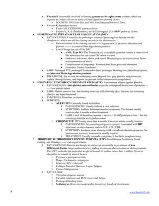 www.brain101.info4
 Vitamin K is normally involved in forming gamma-carboxyglutamate residues, which are
required to chelate calcium in many calcium-dependent clotting factors.
 SOURCES: 50% from diet, and 50% from intestinal bacterial flora.
 Vitamin-K dependent factors:
 Factor VII: EXTRINSIC pathway factor.
 Factors V, X, II (Prothrombin), and I (Fibrinogen): COMMON pathway factors.
 DISSEMINATED INTRAVASCULAR COAGULATION (DIC):
 PATHOGENESIS: Caused by the pathologic release of pro-coagulant factors into the
bloodstream, which sets off the clotting cascade in the bloodstream.
 Over-activation of the clotting cascade ------> generation of excessive thrombin and
plasmin ------> excessive fibrin degradation products.
 Lots of things can set off the DIC:
 AML, Type M3: The Promyelocytic azurophilic granules contain a tissue-factor
like substance that can cause DIC when released.
 Endotoxic infections, shock, and sepsis. Macrophages can release tissue factor
in circumstances of shock.
 Complications of pregnancy: Retained dead fetus, placental abruption.
 Hemolytic Uremic Syndrome
 LABS: Prolonged PTT, prolonged Prothrombin time, prolonged bleeding time, thrombocytopenia,
and elevated fibrin degradation products.
 TREATMENT: Try to treat the underlying cause. Beyond that, give platelets and plasma (to
replace clotting factors), and heparin (to prevent further intravascular coagulation)
 IDIOPATHIC THROMBOCYTOPENIA PURPURA (ITP): Autoimmune disease against platelets.
 PATHOGENESIS: Anti-platelet auto-antibodies cause the widespread destruction of platelets ---
---> low platelet count.
 LABS: Platelet count is low, but bleeding times are still relatively okay, because the remaining
platelets are hyperfunctional.
 SYMPTOMS: Petechiae, ecchymoses
 SUBTYPES:
 ACUTE ITP: Generally found in children.
 PATHOGENESIS: Usually follows a viral infection.
 SYMPTOMS: Sudden, fulminant onset of symptoms. The disease usually
resolves after 6 months without treatment.
 LABS: Level of thrombocytopenia is severe -- 20,000 platelets or less -- but the
remaining platelets are hyperfunctional.
 CHRONIC ITP: ITP lasting more than 6 months. Occurs in adults, usually females.
 PATHOGENESIS: No preceding antigenic exposure. Associated with HIV
infections, or other diseases, such as SLE, CLL, CML.
 SYMPTOMS: Insidious onset showing mild to moderate thrombocytopenia. No
spontaneous recovery; treatment is usually required.
 TREATMENT: Usually responds to steroids; if that fails, do splenectomy.
 THROMBOTIC THROMBOCYTOPENIC PURPURA (TTP): Simultaneous thrombosis, blood
clotting, and bleeding ------> end-organ infarcts.
 PATHOGENESIS: Patients are thought to release an abnormally large amount of Von
Willebrand Factor (large multimers of it), leading to intravascular activation of clotting cascade.
The VWF molecule has molecular weight of around 10 million rather than 1 million. It can be
idiopathic, or caused by several factors:
 Pregnancy, post-partum state
 Drugs: Cyclosporin, mitomycin
 Infection: HIV, rickettsial
 Collagen Vascular Diseases: Lupus, Sjögren
 Certain Malignancies
 PATHOLOGY:
 Thrombocytopenia, anemia
 Elevated creatinine and BUN, from renal failure.
 Prolonged bleeding times.
 Schistocytes (from microangiopathic hemolysis) found on blood smear.
 